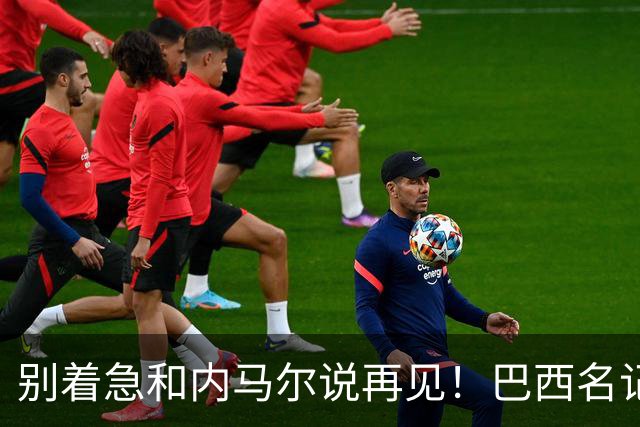 别着急和内马尔说再见！巴西名记分析：只要重新快乐，他还会回来！